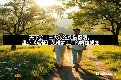 天下会：三大改造突破极限，盘点《远征》英雄梦工厂的辉煌蜕变